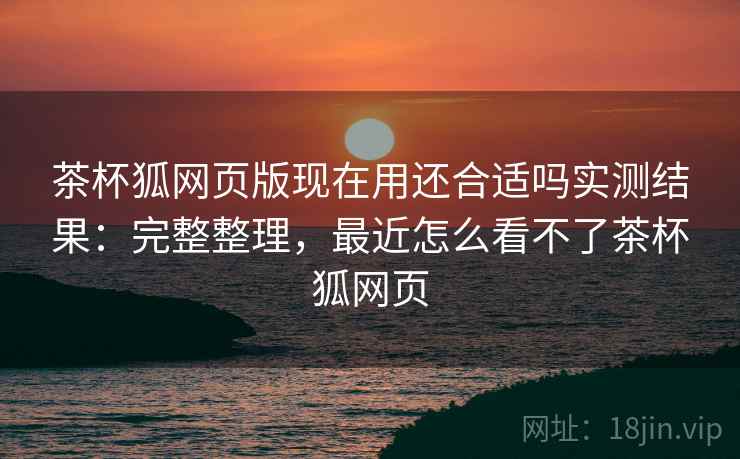 茶杯狐网页版现在用还合适吗实测结果:完整整理,最近怎么看不了茶杯狐网页 茶杯狐网页版现在用还合适吗实测结果:完整整理,最近怎么看不了茶杯狐网页