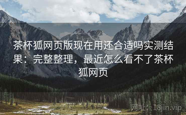 茶杯狐网页版现在用还合适吗实测结果:完整整理,最近怎么看不了茶杯狐网页 茶杯狐网页版现在用还合适吗实测结果:完整整理,最近怎么看不了茶杯狐网页