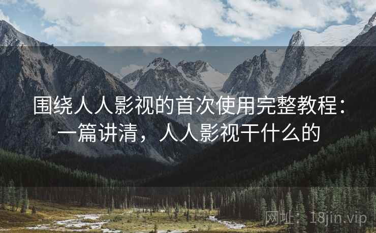 围绕人人影视的首次使用完整教程：一篇讲清，人人影视干什么的