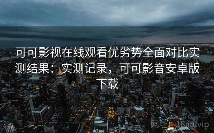 可可影视在线观看优劣势全面对比实测结果:实测记录,可可影音安卓版下载 可可影视在线观看优劣势全面对比实测结果:实测记录,可可影音安卓版下载