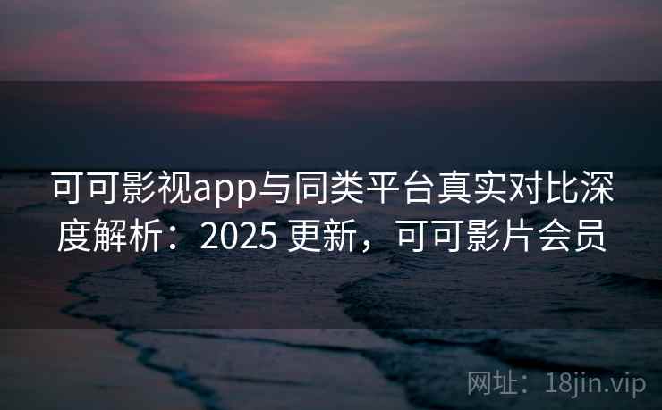 可可影视app与同类平台真实对比深度解析：2025 更新，可可影片会员