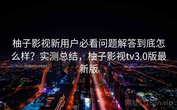 柚子影视新用户必看问题解答到底怎么样?实测总结,柚子影视tv3.0版最新版 柚子影视新用户必看问题解答到底怎么样?实测总结,柚子影视tv3.0版最新版