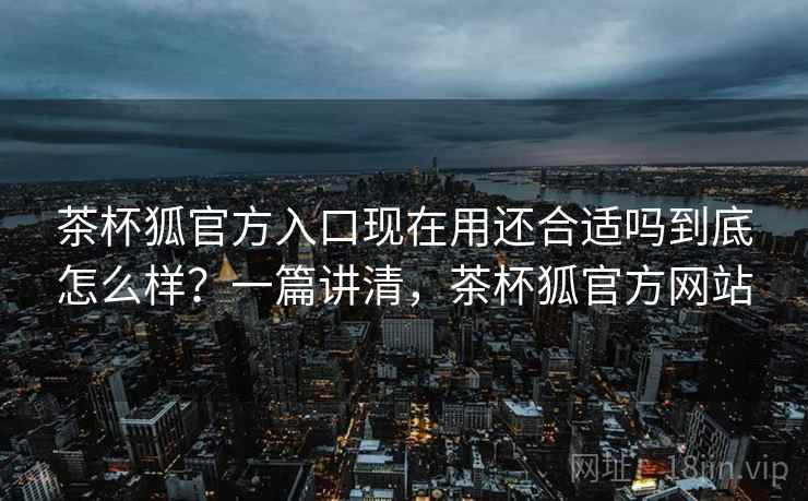 茶杯狐官方入口现在用还合适吗到底怎么样？一篇讲清，茶杯狐官方网站