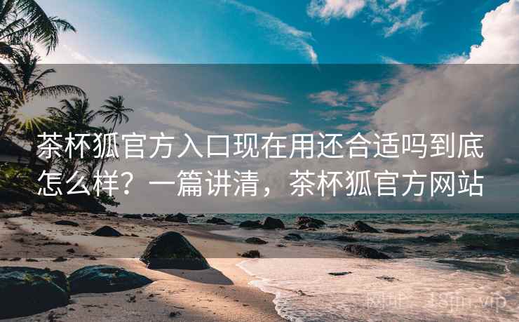 茶杯狐官方入口现在用还合适吗到底怎么样？一篇讲清，茶杯狐官方网站