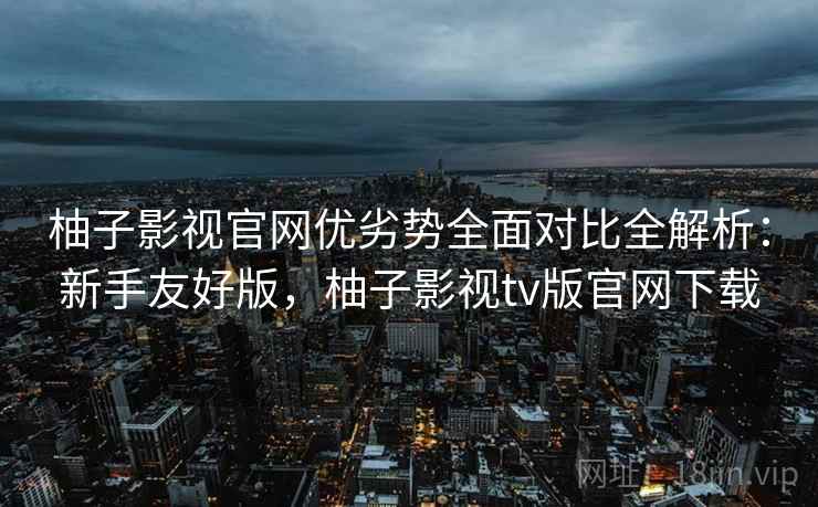 柚子影视官网优劣势全面对比全解析：新手友好版，柚子影视tv版官网下载