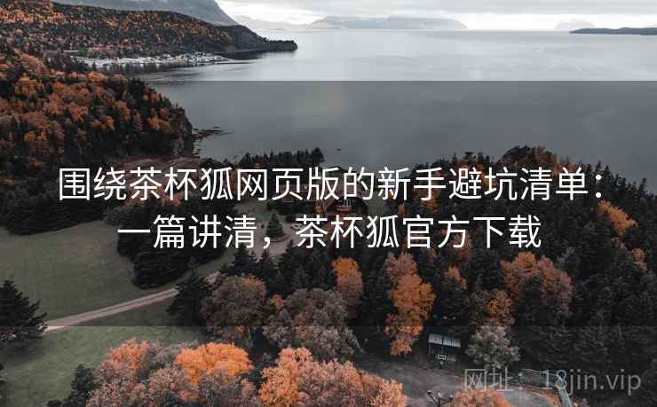 围绕茶杯狐网页版的新手避坑清单:一篇讲清,茶杯狐官方下载 围绕茶杯狐网页版的新手避坑清单:一篇讲清,茶杯狐官方下载