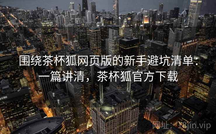 围绕茶杯狐网页版的新手避坑清单:一篇讲清,茶杯狐官方下载 围绕茶杯狐网页版的新手避坑清单:一篇讲清,茶杯狐官方下载