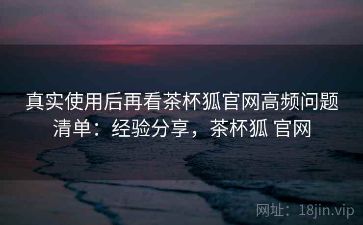 真实使用后再看茶杯狐官网高频问题清单:经验分享,茶杯狐 官网 真实使用后再看茶杯狐官网高频问题清单:经验分享,茶杯狐 官网