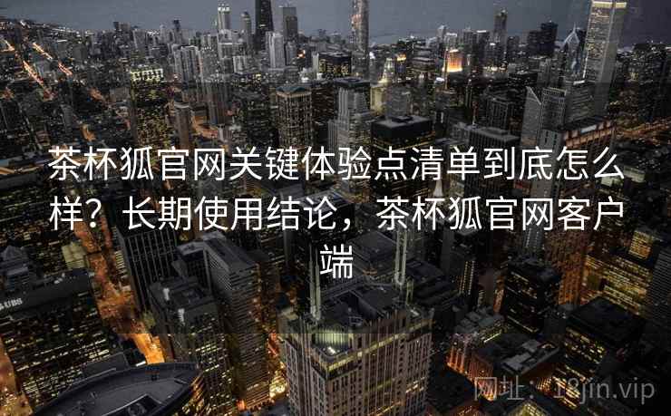 茶杯狐官网关键体验点清单到底怎么样?长期使用结论,茶杯狐官网客户端 茶杯狐官网关键体验点清单到底怎么样?长期使用结论,茶杯狐官网客户端