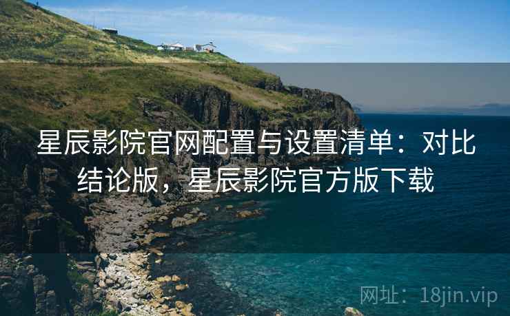 星辰影院官网配置与设置清单:对比结论版,星辰影院官方版下载 星辰影院官网配置与设置清单:对比结论版,星辰影院官方版下载