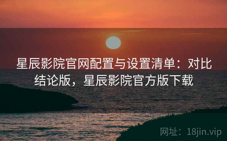 星辰影院官网配置与设置清单:对比结论版,星辰影院官方版下载 星辰影院官网配置与设置清单:对比结论版,星辰影院官方版下载