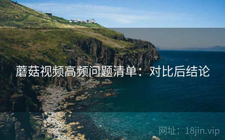 蘑菇视频高频问题清单:对比后结论 蘑菇视频高频问题清单:对比后结论