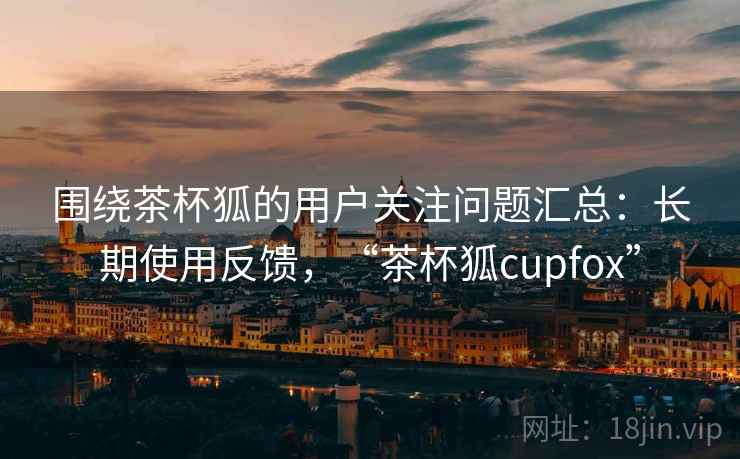 围绕茶杯狐的用户关注问题汇总：长期使用反馈，“茶杯狐cupfox”