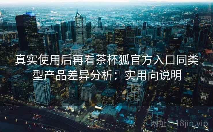 真实使用后再看茶杯狐官方入口同类型产品差异分析:实用向说明 真实使用后再看茶杯狐官方入口同类型产品差异分析:实用向说明