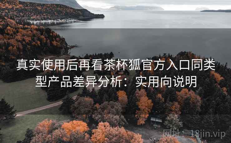 真实使用后再看茶杯狐官方入口同类型产品差异分析:实用向说明 真实使用后再看茶杯狐官方入口同类型产品差异分析:实用向说明
