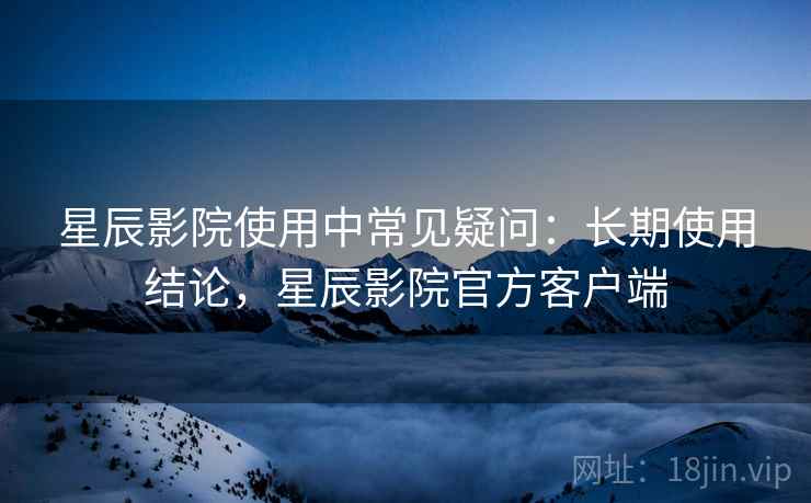 星辰影院使用中常见疑问:长期使用结论,星辰影院官方客户端 星辰影院使用中常见疑问:长期使用结论,星辰影院官方客户端