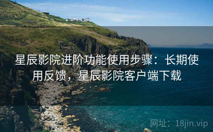 星辰影院进阶功能使用步骤:长期使用反馈,星辰影院客户端下载 星辰影院进阶功能使用步骤:长期使用反馈,星辰影院客户端下载