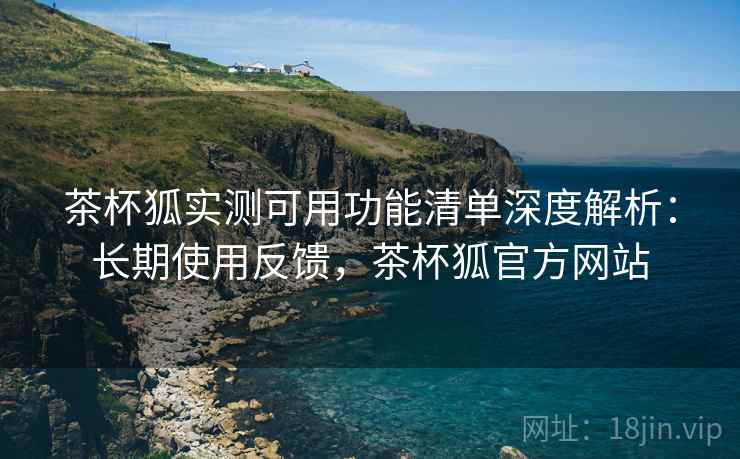 茶杯狐实测可用功能清单深度解析:长期使用反馈,茶杯狐官方网站 茶杯狐实测可用功能清单深度解析:长期使用反馈,茶杯狐官方网站