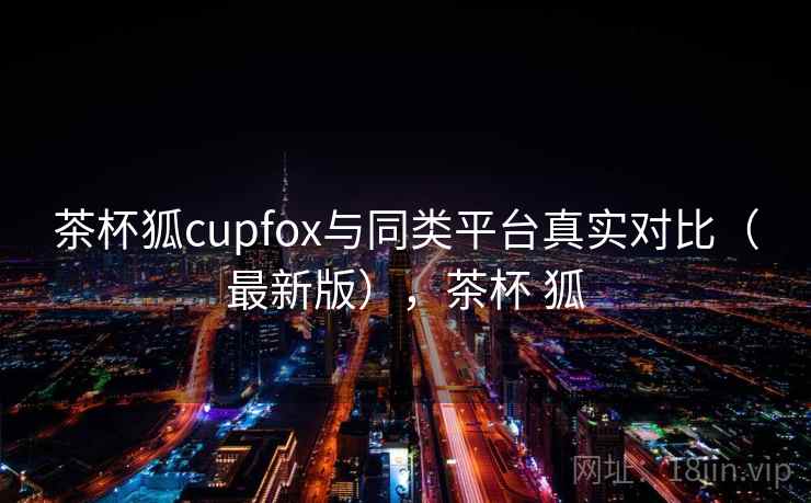 茶杯狐cupfox与同类平台真实对比(最新版),茶杯 狐 茶杯狐cupfox与同类平台真实对比(最新版),茶杯 狐