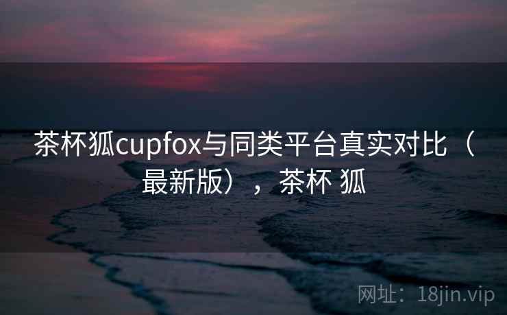 茶杯狐cupfox与同类平台真实对比(最新版),茶杯 狐 茶杯狐cupfox与同类平台真实对比(最新版),茶杯 狐