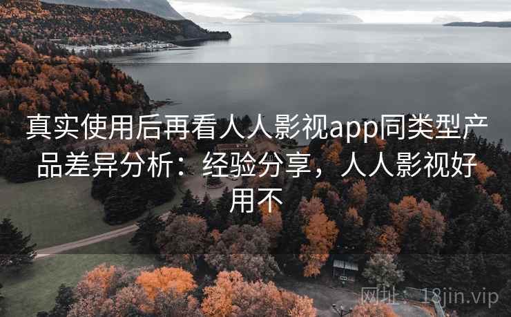 真实使用后再看人人影视app同类型产品差异分析：经验分享，人人影视好用不