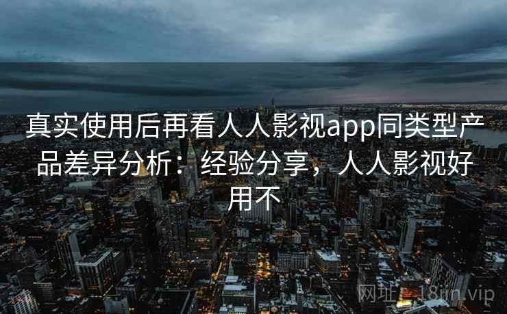 真实使用后再看人人影视app同类型产品差异分析：经验分享，人人影视好用不