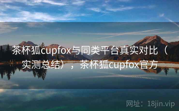 茶杯狐cupfox与同类平台真实对比（实测总结），茶杯狐cupfox官方