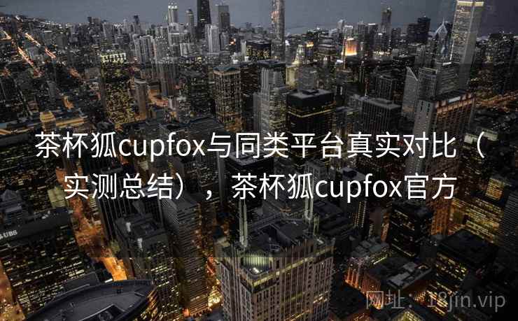 茶杯狐cupfox与同类平台真实对比（实测总结），茶杯狐cupfox官方
