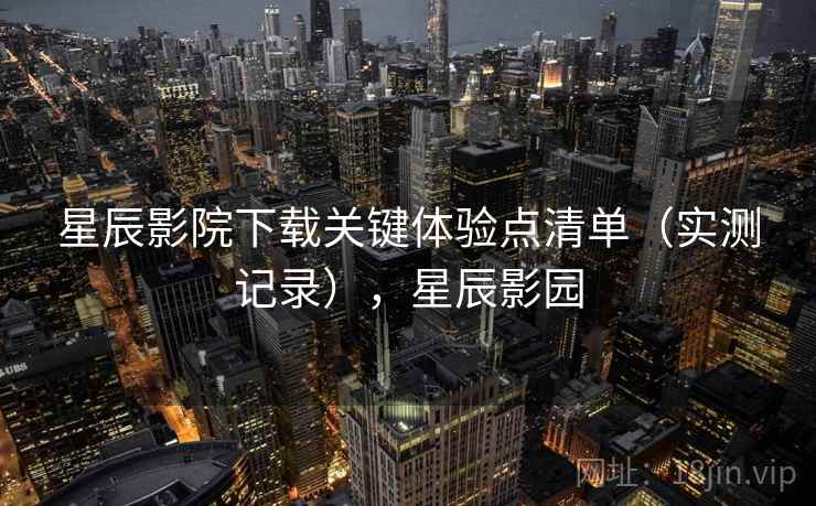 星辰影院下载关键体验点清单(实测记录),星辰影园 星辰影院下载关键体验点清单(实测记录),星辰影园