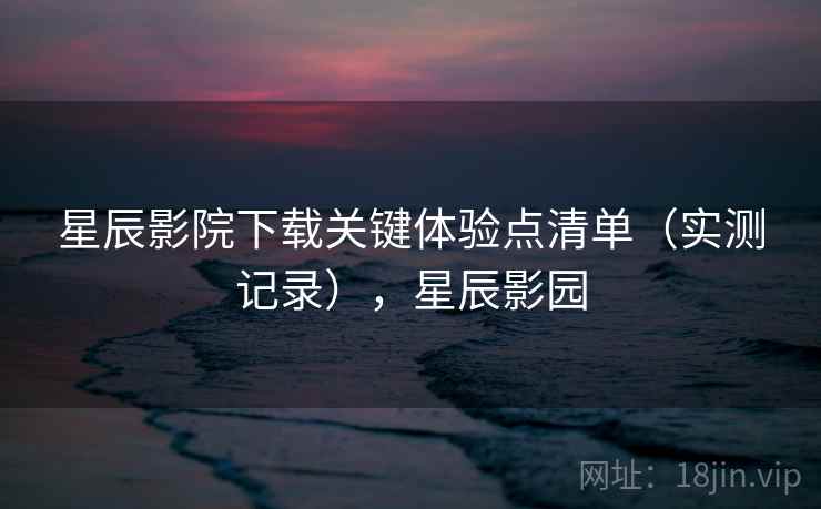 星辰影院下载关键体验点清单(实测记录),星辰影园 星辰影院下载关键体验点清单(实测记录),星辰影园