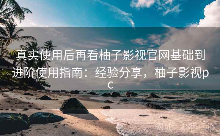 真实使用后再看柚子影视官网基础到进阶使用指南：经验分享，柚子影视pc