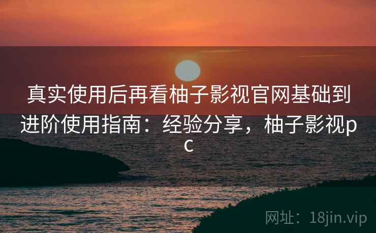 真实使用后再看柚子影视官网基础到进阶使用指南：经验分享，柚子影视pc
