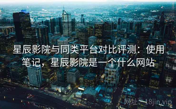 星辰影院与同类平台对比评测:使用笔记,星辰影院是一个什么网站 星辰影院与同类平台对比评测:使用笔记,星辰影院是一个什么网站
