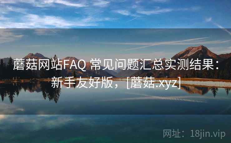 蘑菇网站FAQ 常见问题汇总实测结果：新手友好版，[蘑菇.xyz]