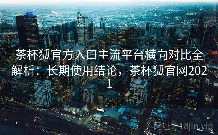 茶杯狐官方入口主流平台横向对比全解析:长期使用结论,茶杯狐官网2021 茶杯狐官方入口主流平台横向对比全解析:长期使用结论,茶杯狐官网2021