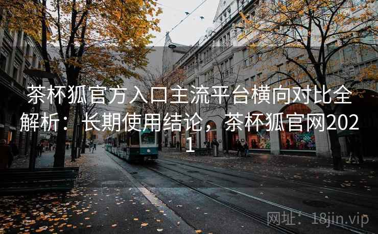 茶杯狐官方入口主流平台横向对比全解析:长期使用结论,茶杯狐官网2021 茶杯狐官方入口主流平台横向对比全解析:长期使用结论,茶杯狐官网2021