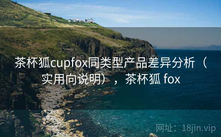 茶杯狐cupfox同类型产品差异分析（实用向说明），茶杯狐 fox
