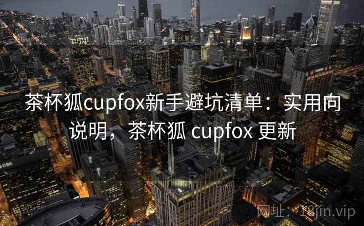 茶杯狐cupfox新手避坑清单:实用向说明,茶杯狐 cupfox 更新 茶杯狐cupfox新手避坑清单:实用向说明,茶杯狐 cupfox 更新