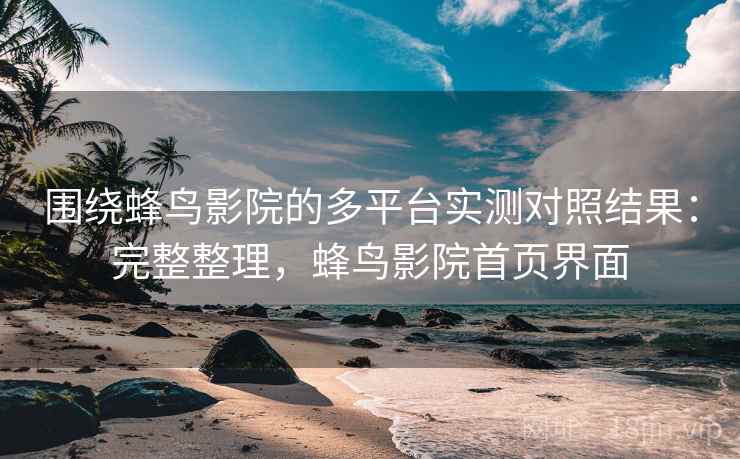 围绕蜂鸟影院的多平台实测对照结果:完整整理,蜂鸟影院首页界面 围绕蜂鸟影院的多平台实测对照结果:完整整理,蜂鸟影院首页界面