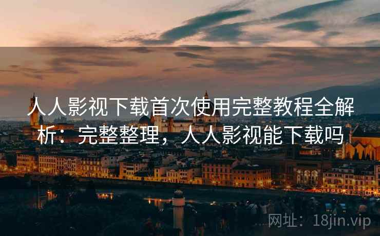 人人影视下载首次使用完整教程全解析:完整整理,人人影视能下载吗 人人影视下载首次使用完整教程全解析:完整整理,人人影视能下载吗