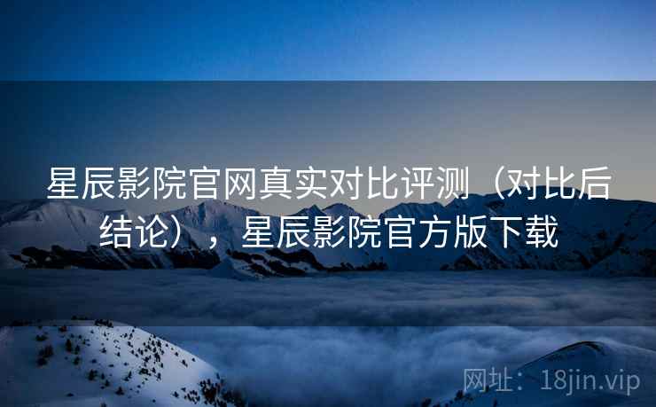 星辰影院官网真实对比评测（对比后结论），星辰影院官方版下载