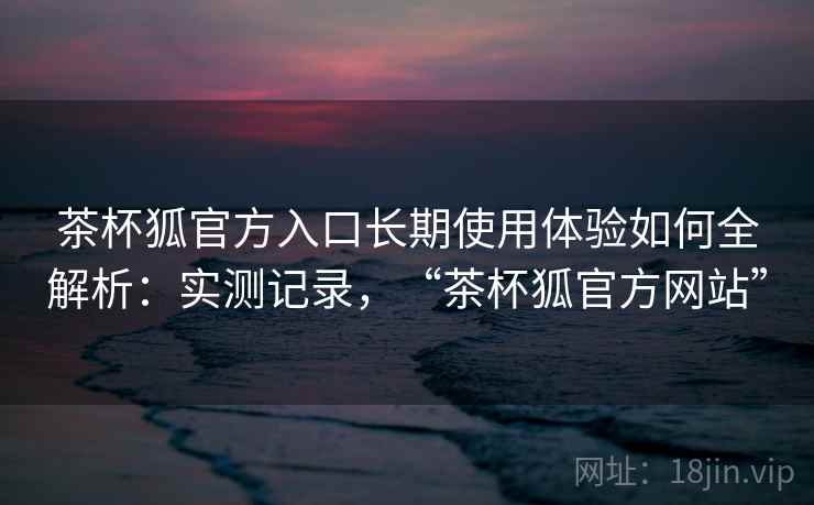 茶杯狐官方入口长期使用体验如何全解析:实测记录,“茶杯狐官方网站” 茶杯狐官方入口长期使用体验如何全解析:实测记录,“茶杯狐官方网站”