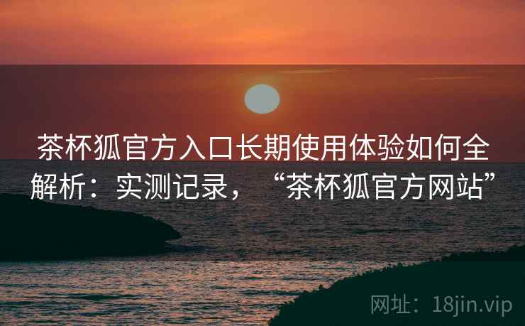 茶杯狐官方入口长期使用体验如何全解析:实测记录,“茶杯狐官方网站” 茶杯狐官方入口长期使用体验如何全解析:实测记录,“茶杯狐官方网站”