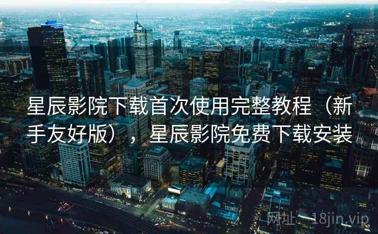 星辰影院下载首次使用完整教程（新手友好版），星辰影院免费下载安装