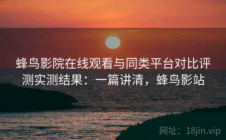 蜂鸟影院在线观看与同类平台对比评测实测结果:一篇讲清,蜂鸟影站 蜂鸟影院在线观看与同类平台对比评测实测结果:一篇讲清,蜂鸟影站