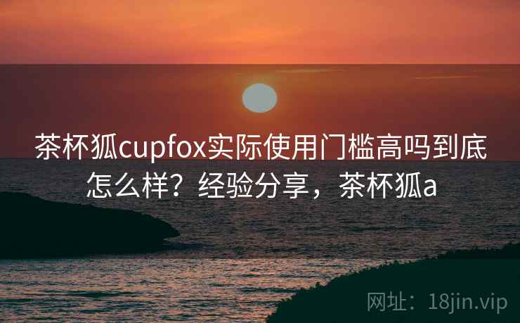 茶杯狐cupfox实际使用门槛高吗到底怎么样？经验分享，茶杯狐a