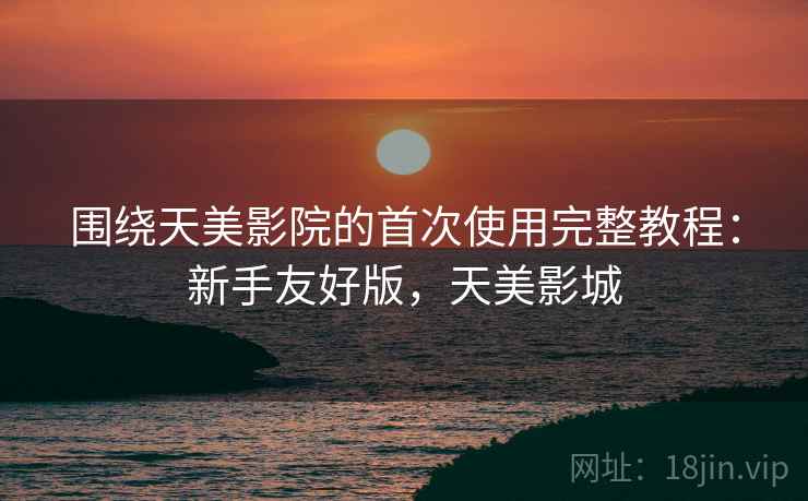 围绕天美影院的首次使用完整教程:新手友好版,天美影城 围绕天美影院的首次使用完整教程:新手友好版,天美影城