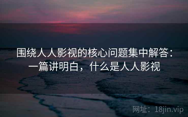 围绕人人影视的核心问题集中解答:一篇讲明白,什么是人人影视 围绕人人影视的核心问题集中解答:一篇讲明白,什么是人人影视